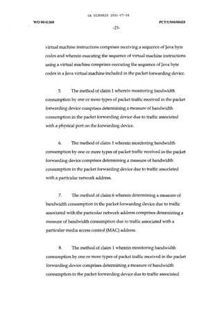 CA 02358525 2001-07-06 
WO 00/41368 peT /uSOO/00428 
-23- 
virtual machine instructions comprises receiving a sequence of Java byte 
codes and wherein executing the sequence of virtual machine instructions 
using a virtual machine comprises executing the sequence of Java byte 
codes in a Java virtual machine included in the packet forwarding device. 
5. The method of claim 1 wherein monitoring bandwidth 
consumption by one or more types of packet traffic received in the packet 
forwarding device comprises determining a measure of bandwidth 
consumption in the packet forwarding device due to traffic associated 
with a physical port on the forwarding device. 
6. The method of claim 1 wherein monitoring bandwidth 
consumption by one or more types of packet traffic received in the packet 
forwarding device comprises determining a measure of bandwidth 
consumption in the packet forwarding device due to traffic associated 
with a particular network address. 
7. The method of claim 6 wherein determining a measure of 
bandwidth consumption in the packet forwarding device due to traffic 
associated with the particular network address comprises determining a 
measure of bandwidth consumption due to traffic associated with a 
particular media access control (MAC) address. 
8. The method of claim 1 wherein monitoring bandwidth 
consumption by one or more types of packet traffic received in the packet 
forwarding device comprises determining a measure of bandwidth 
consumption in the packet forwarding device due to traffic associated 
 