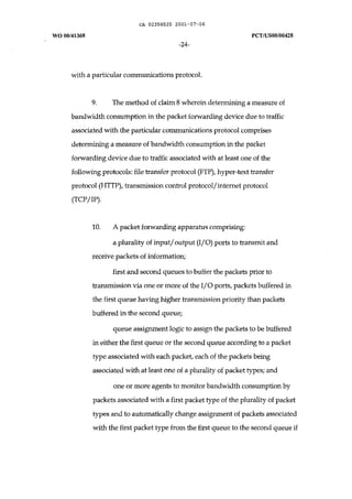 CA 02358525 2001-07-06 
WO 00/41368 peT /uS00/00428 
-24- 
with a particular communications protocol. 
9. The method of claim 8 wherein determining a measure of 
bandwidth consumption in the packet forwarding device due to traffic 
associated with the particular communications protocol comprises 
determining a measure of bandwidth consumption in the packet 
forwarding device due to traffic associated with at least one of the 
following protocols: file transfer protocol (FTP), hyper-text transfer 
protocol (HTTP), transmission control protocol! internet protocol 
(TCP/IP). 
10. A packet forwarding apparatus comprising: 
a plurality of input/ output (I/O) ports to transmit and 
receive packets of information; 
first and second queues to buffer the packets prior to 
transmission via one or more of the I/O ports, packets buffered in 
the first queue having higher transmission priority than packets 
buffered in the second queue; 
queue assignment logic to assign the packets to be buffered 
in either the first queue or the second queue according to a packet 
type associated with each packet, each of the packets being 
associated with at least one of a plurality of packet types; and 
one or more agents to monitor bandwidth consumption by 
packets associated with a first packet type of the plurality of packet 
types and to automatically change assignment of packets associated 
with the first packet type from the first queue to the second queue if 
 