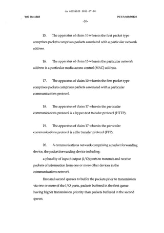 CA 02358525 2001-07-06 
WO 00/41368 peT /uSOO/00428 
-26- 
15. The apparatus of claim 10 wherein the first packet type 
comprises packets comprises packets associated with a particular network 
address. 
16. The apparatus of claim 15 wherein the particular network 
address is a particular media access control (MAC) address. 
17. The apparatus of claim 10 wherein the first packet type 
comprises packets comprises packets associated with a particular 
communications protocol. 
18. The apparatus of claim 17 wherein the particular 
communications protocol is a hyper-text transfer protocol (HTTP). 
19. The apparatus of claim 17 wherein the particular 
communications protocol is a file transfer protocol (FTP). 
20. A communications network comprising a packet forwarding 
device, the packet forwarding device including: 
a plurality of input/ output (I/O) ports to transmit and receive 
packets of information from one or more other devices in the 
communications network 
first and second queues to buffer the packets prior to transmission 
via one or more of the I/O ports, packets buffered in the first queue 
having higher transmission priority than packets buffered in the second 
queuei 
 