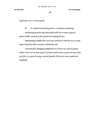 CA 02358525 2001-07-06 
WO 00/41368 peT /uSOO/00428 
-28- 
implement one or more agents. 
23. In a packet forwarding device, a method comprising: 
monitoring an error rate associated with one or more types of 
packet traffic received in the packet forwarding device; 
determining whether the error rate associated with the one or more 
types of packet traffic exceeds a threshold; and 
automatically changing assignment of at least one type of packet 
traffic of the one or more types of packet traffic from a queue having a first 
priority to a queue having a second priority if the error rate exceeds the 
threshold. 
 