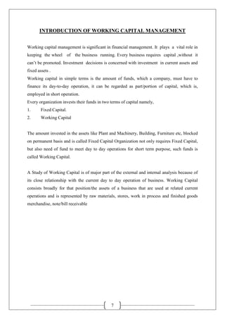 7
INTRODUCTION OF WORKING CAPITAL MANAGEMENT
Working capital management is significant in financial management. It plays a vital role in
keeping the wheel of the business running. Every business requires capital ,without it
can’t be promoted. Investment decisions is concerned with investment in current assets and
fixed assets .
Working capital in simple terms is the amount of funds, which a company, must have to
finance its day-to-day operation, it can be regarded as part/portion of capital, which is,
employed in short operation.
Every organization invests their funds in two terms of capital namely,
1. Fixed Capital.
2. Working Capital
The amount invested in the assets like Plant and Machinery, Building, Furniture etc, blocked
on permanent basis and is called Fixed Capital Organization not only requires Fixed Capital,
but also need of fund to meet day to day operations for short term purpose, such funds is
called Working Capital.
A Study of Working Capital is of major part of the external and internal analysis because of
its close relationship with the current day to day operation of business. Working Capital
consists broadly for that position/the assets of a business that are used at related current
operations and is represented by raw materials, stores, work in process and finished goods
merchandise, note/bill receivable
 