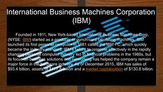 International Business Machines Corporation
(IBM)
Founded in 1911, New York-based International Business Machines Corp.
(NYSE: IBM) started as a producer of punch-card tabulating machines. IBM
launched its first personal computer in 1981 called the IBM PC, which quickly
became the industry standard. IBM’s failure to compete effectively in the rapidly
changing personal computer industry led to financial problems in the 1980s, but
its focus on business solutions and networking has helped the company remain a
major force in the hardware industry. As of December 2015, IBM has sales of
$93.4 billion, assets of $177.5 billion and a market capitalization of $130.8 billion.
 