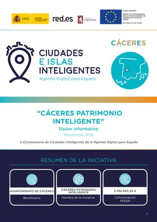“CÁCERES PATRIMONIO
INTELIGENTE”
Dosier informativo
Noviembre 2016
II Convocatoria de Ciudades Inteligentes de la Agenda Digital para España
RESUMEN DE LA INICIATIVA
1
AYUNTAMIENTO DE CÁCERES
Beneficiario
3.782.805,29 €
Cofinanciación
FEDER
CÁCERES PATRIMONIO
INTELIGENTE
Nombre de la iniciativa
 