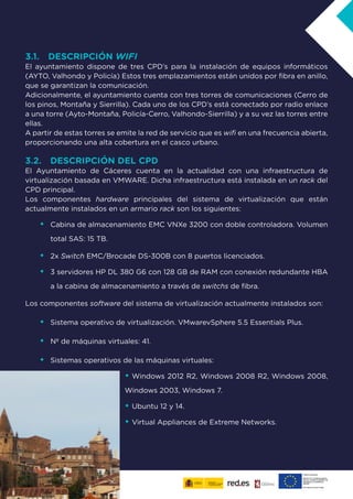 7
3.1. DESCRIPCIÓN WIFI
El ayuntamiento dispone de tres CPD’s para la instalación de equipos informáticos
(AYTO, Valhondo y Policía) Estos tres emplazamientos están unidos por fibra en anillo,
que se garantizan la comunicación.
Adicionalmente, el ayuntamiento cuenta con tres torres de comunicaciones (Cerro de
los pinos, Montaña y Sierrilla). Cada uno de los CPD’s está conectado por radio enlace
a una torre (Ayto-Montaña, Policía-Cerro, Valhondo-Sierrilla) y a su vez las torres entre
ellas.
A partir de estas torres se emite la red de servicio que es wifi en una frecuencia abierta,
proporcionando una alta cobertura en el casco urbano.
3.2. DESCRIPCIÓN DEL CPD
El Ayuntamiento de Cáceres cuenta en la actualidad con una infraestructura de
virtualización basada en VMWARE. Dicha infraestructura está instalada en un rack del
CPD principal.
Los componentes hardware principales del sistema de virtualización que están
actualmente instalados en un armario rack son los siguientes:
•	 Cabina de almacenamiento EMC VNXe 3200 con doble controladora. Volumen
total SAS: 15 TB.
•	 2x Switch EMC/Brocade DS-300B con 8 puertos licenciados.
•	 3 servidores HP DL 380 G6 con 128 GB de RAM con conexión redundante HBA
a la cabina de almacenamiento a través de switchs de fibra.
Los componentes software del sistema de virtualización actualmente instalados son:
•	 Sistema operativo de virtualización. VMwarevSphere 5.5 Essentials Plus.
•	 Nº de máquinas virtuales: 41.
•	 Sistemas operativos de las máquinas virtuales:
•	Windows 2012 R2, Windows 2008 R2, Windows 2008,
Windows 2003, Windows 7.
•	Ubuntu 12 y 14.
•	Virtual Appliances de Extreme Networks.
 