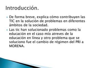  De forma breve, explica cómo contribuyen las
TIC en la solución de problemas en diferentes
ámbitos de la sociedad.
 Las tic han solucionado problemas como la
educación en el caso mío atreves de la
educación en línea y otro problema que se
soluciono fue el cambio de régimen del PRI a
MORENA.
 