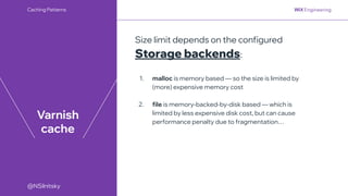 @NSilnitsky
@NSilnitsky
Varnish
cache
Size limit depends on the configured
Storage backends:
1. malloc is memory based — so the size is limited by
(more) expensive memory cost
2. file is memory-backed-by-disk based — which is
limited by less expensive disk cost, but can cause
performance penalty due to fragmentation…
Caching Patterns
 