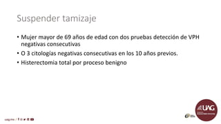Suspender tamizaje
• Mujer mayor de 69 años de edad con dos pruebas detección de VPH
negativas consecutivas
• O 3 citologías negativas consecutivas en los 10 años previos.
• Histerectomia total por proceso benigno
 