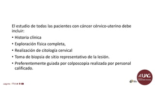 El estudio de todas las pacientes con cáncer cérvico-uterino debe
incluir:
• Historia clínica
• Exploración física completa,
• Realización de citología cervical
• Toma de biopsia de sitio representativo de la lesión.
• Preferentemente guiada por colposcopia realizada por personal
calificado.
 