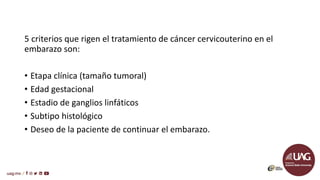 5 criterios que rigen el tratamiento de cáncer cervicouterino en el
embarazo son:
• Etapa clínica (tamaño tumoral)
• Edad gestacional
• Estadio de ganglios linfáticos
• Subtipo histológico
• Deseo de la paciente de continuar el embarazo.
 