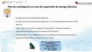  Se debe prever las posibles fallas eléctricas
 Es necesario que el personal de seguridad y la comunidad informen sobre la falla
eléctrica.
 Debe haber un personal encargado o de guardia en caso de emergencia
especialmente para los fines de semanas y días feriados.
 Se debe dejar en una cartelera los números telefónicos del personal de salud, en
caso que la falla eléctrica perdure mas de 2 horas.
Plan de contingencia en caso de suspensión de energía eléctrica
Plan de contingencia en caso
de emergencia:
Funcionarios responsables:
María Gómez
Telf. 0416- 1234567
0212-1234567
 