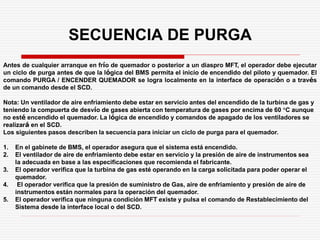 SECUENCIA DE PURGA
Antes de cualquier arranque en frío de quemador o posterior a un diaspro MFT, el operador debe ejecutar
un ciclo de purga antes de que la lógica del BMS permita el inicio de encendido del piloto y quemador. El
comando PURGA / ENCENDER QUEMADOR se logra localmente en la interface de operación o a través
de un comando desde el SCD.
Nota: Un ventilador de aire enfriamiento debe estar en servicio antes del encendido de la turbina de gas y
teniendo la compuerta de desvío de gases abierta con temperatura de gases por encima de 60 °C aunque
no esté encendido el quemador. La lógica de encendido y comandos de apagado de los ventiladores se
realizará en el SCD.
Los siguientes pasos describen la secuencia para iniciar un ciclo de purga para el quemador.
1. En el gabinete de BMS, el operador asegura que el sistema está encendido.
2. El ventilador de aire de enfriamiento debe estar en servicio y la presión de aire de instrumentos sea
la adecuada en base a las especificaciones que recomienda el fabricante.
3. El operador verifica que la turbina de gas esté operando en la carga solicitada para poder operar el
quemador.
4. El operador verifica que la presión de suministro de Gas, aire de enfriamiento y presión de aire de
instrumentos están normales para la operación del quemador.
5. El operador verifica que ninguna condición MFT existe y pulsa el comando de Restablecimiento del
Sistema desde la interface local o del SCD.
 