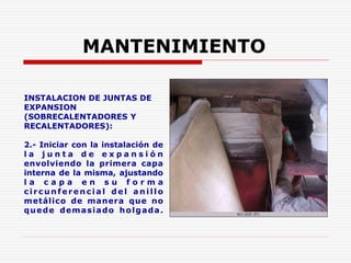 INSTALACION DE JUNTAS DE
EXPANSION
(SOBRECALENTADORES Y
RECALENTADORES):
2.- Iniciar con la instalación de
l a j u n t a d e e x p a n s i ó n
envolviendo la primera capa
interna de la misma, ajustando
l a c a p a e n s u f o r m a
circu n feren cia l d e l a n ill o
metálico de manera que no
quede demasiado holgada.
MANTENIMIENTO
 