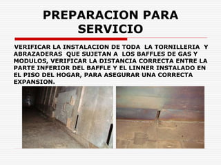 PREPARACION PARA
SERVICIO
VERIFICAR LA INSTALACION DE TODA LA TORNILLERIA Y
ABRAZADERAS QUE SUJETAN A LOS BAFFLES DE GAS Y
MODULOS, VERIFICAR LA DISTANCIA CORRECTA ENTRE LA
PARTE INFERIOR DEL BAFFLE Y EL LINNER INSTALADO EN
EL PISO DEL HOGAR, PARA ASEGURAR UNA CORRECTA
EXPANSION.
 