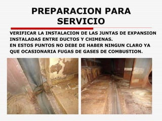 PREPARACION PARA
SERVICIO
VERIFICAR LA INSTALACION DE LAS JUNTAS DE EXPANSION
INSTALADAS ENTRE DUCTOS Y CHIMENAS.
EN ESTOS PUNTOS NO DEBE DE HABER NINGUN CLARO YA
QUE OCASIONARIA FUGAS DE GASES DE COMBUSTION.
 