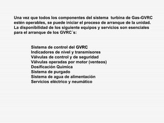 Una vez que todos los componentes del sistema turbina de Gas-GVRC
estén operables, se puede iniciar el proceso de arranque de la unidad.
La disponibilidad de los siguiente equipos y servicios son esenciales
para el arranque de los GVRC´s:
Sistema de control del GVRC
Indicadores de nivel y transmisores
Válvulas de control y de seguridad
Válvulas operadas por motor (venteos)
Dosificación Química
Sistema de purgado
Sistema de agua de alimentación
Servicios eléctrico y neumático
 