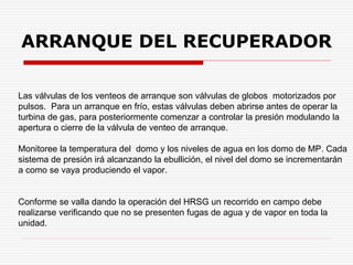Las válvulas de los venteos de arranque son válvulas de globos motorizados por
pulsos. Para un arranque en frío, estas válvulas deben abrirse antes de operar la
turbina de gas, para posteriormente comenzar a controlar la presión modulando la
apertura o cierre de la válvula de venteo de arranque.
Monitoree la temperatura del domo y los niveles de agua en los domo de MP. Cada
sistema de presión irá alcanzando la ebullición, el nivel del domo se incrementarán
a como se vaya produciendo el vapor.
Conforme se valla dando la operación del HRSG un recorrido en campo debe
realizarse verificando que no se presenten fugas de agua y de vapor en toda la
unidad.
ARRANQUE DEL RECUPERADOR
 