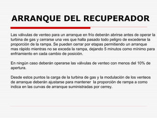 Las válvulas de venteo para un arranque en frío deberán abrirse antes de operar la
turbina de gas y cerrarse una ves que halla pasado todo peligro de excederse la
proporción de la rampa. Se pueden cerrar por etapas permitiendo un arranque
mas rápido mientras no se exceda la rampa, dejando 5 minutos como mínimo para
enfriamiento en cada cambio de posición.
En ningún caso deberán operarse las válvulas de venteo con menos del 10% de
apertura.
Desde estos puntos la carga de la turbina de gas y la modulación de los venteos
de arranque deberán ajustarse para mantener la proporción de rampa a como
indica en las curvas de arranque suministradas por cerrey.
ARRANQUE DEL RECUPERADOR
 