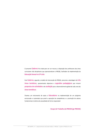 O presente   Caderno foi criado para ser um recurso, à disposição dos professores das áreas
curriculares não disciplinares que operacionalizam o PRESSE, facilitador da implementação da

Educação Sexual no 3º ciclo.


Este Caderno, segundo o modelo de intervenção do PRESSE, preconiza a abordagem de        três
áreas temáticas, apresentando objectivos e sugestões pedagógicas que incluem
propostas de actividades e de avaliação para o desenvolvimento global de cada uma das
áreas temáticas.


Visamos um instrumento de apoio a          Educadores na implementação de um programa
estruturado e sustentado que prevê a aquisição de competências e a promoção de valores
fundamentais à vivência da sexualidade de forma responsável.




                                              Grupo de Trabalho do PRESSE (gt-PRESSE)




    ARS NORTE, I.P. | Departamento de Saúde Pública | PRESSE | Caderno PRESSE 3º Ciclo
 