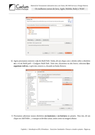 Material do Treinamento Laboratório Java com Testes, JSF, Web Services e Design Patterns

k) Agora precisamos remover o src do Build Path. Então, dê um clique com o direito sobre o diretório
src e vá até Build path > Configure Build Path. Feito isto, clicaremos na aba Source, selecione fj22argentum-web/src, e após isto, remova-o, clicando no botão Remove.

l) Precisamos adicionar nossos diretórios src/main/java e src/test/java no projeto. Para isto, dê um
clique em Add Folder..., e marque as devidas caixas, assim como na imagem abaixo:

Capítulo 7 - Introdução ao JSF e Primefaces - Exercícios: Instalando o Tomcat e criando o projeto - Página 93

 