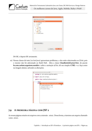 Material do Treinamento Laboratório Java com Testes, JSF, Web Services e Design Patterns

Dê OK, e depois OK novamente.
m) Nossas classes de teste (src/test/java) apresentam problemas, e eles estão relacionados ao JUnit, pois
o mesmo não foi adicionado ao Build Path. Abra a classe ClandlestickFactoryTest, do pacote
br.com.caelum.argentum.modelo e sobre a anotação @Test, dê um simples CTRL + 1 e faça como
na imagem abaixo, salvando as alterações.

7.9

A primeira página com JSF 2

As nossas páginas estarão em arquivos com a extensão .xhtml. Dessa forma, criaremos um arquivo chamado
index.xhtml.

Capítulo 7 - Introdução ao JSF e Primefaces - A primeira página com JSF 2 - Página 94

 