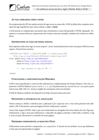 Material do Treinamento Laboratório Java com Testes, JSF, Web Services e Design Patterns

As tag libraries core e html
Os componentes do JSF são usados através de tags novas na nossa tela. O JSF já define dois conjuntos principais de tags (tag library) que vamos utilizar, a core e a html.
A html possui os componentes necessários para montarmos a nossa tela gerando o HTML adequado. Enquanto a core possui diversos componentes não visuais, como por exemplo, tratadores de eventos ou validadores.

Importando as tags em nossa página
Para importar todas essas tags, no nosso arquivo .xhtml, basta declararmos como namespace XML do nosso
arquivo. Dessa forma, teremos:
<!DOCTYPE html PUBLIC "-//W3C//DTD XHTML 1.0 Transitional//EN"
"http://www.w3.org/TR/xhtml1/DTD/xhtml1-transitional.dtd">
<html xmlns="http://www.w3.org/1999/xhtml"
xmlns:f="http://java.sun.com/jsf/core"
xmlns:h="http://java.sun.com/jsf/html">
<!-- aqui usaremos as tags do JSF -->
</html>

Utilizando a implementação Mojarra
O JSF é uma especificação e como foi dito utilizaremos a implementação do Projeto Mojarra. Para isto, copiaremos o JAR do Mojarra (javax.faces-2.x.x.jar) da pasta Desktop/caelum/22/jsf-jars para a pasta
WebContent/WEB-INF/lib. Assim os taglibs do namespace serão encontrados.
O JAR do Mojarra também está disponível em http://javaserverfaces.java.net/.

Definindo a interface da aplicação
Vamos começar a definir a interface para a aplicação fj22-argentum-web e criar nossa primeira tela utilizando o JSF. Colocaremos uma mensagem de boas vindas para o usuário.
Como todo arquivo HTML, tudo o que será renderizado no navegador deve ficar dentro de uma Tag body.
Utilizaremos a Tag h:head para definirmos o cabeçalho da página contendo o título dela e também a Tag
h:body na qual colocaremos o conteúdo da nossa página.

Primeiro componente, o h:outputText
Utilizaremos nosso primeiro componente, o h:outputText. É através do seu atributo value que definimos
o texto que será apresentado na página.
Capítulo 7 - Introdução ao JSF e Primefaces - A primeira página com JSF 2 - Página 95

 