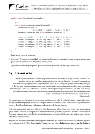 Material do Treinamento Laboratório Java com Testes, JSF, Web Services e Design Patterns

public class MediaMovelPonderadaTest {
@Test
public void sequenciaSimplesDeCandles() {
SerieTemporal serie =
GeradorDeSerie.criaSerie(1, 2, 3, 4, 5, 6);
MediaMovelPonderada mmp = new MediaMovelPonderada();
//ex: calcula(2): 1*1 + 2*2
Assert.assertEquals(14.0/6,
Assert.assertEquals(20.0/6,
Assert.assertEquals(26.0/6,
Assert.assertEquals(32.0/6,

+3*3 = 14. Divide por 6, da 14/6
mmp.calcula(2, serie), 0.00001);
mmp.calcula(3, serie), 0.00001);
mmp.calcula(4, serie), 0.00001);
mmp.calcula(5, serie), 0.00001);

}
}

Rode o teste e veja se passamos!
8) (opcional) Crie um teste de unidade em uma nova classe SerieTemporalTest, que verifique se essa classe
pode receber uma lista nula. O que não deveria poder.
Aproveite o momento para pensar quais outros testes poderiam ser feitos para essa classe.

8.5

Refatoração

“Refatoração é uma técnica controlada para reestruturar um trecho de código existente, alterando sua
estrutura interna sem modificar seu comportamento externo. Consiste em uma série de pequenas
transformações que preservam o comportamento inicial. Cada transformação (chamada de refatoração)
reflete em uma pequena mudança, mas uma sequência de transformações pode produzir uma significante
reestruturação. Como cada refatoração é pequena, é menos provável que se introduza um erro. Além disso, o
sistema continua em pleno funcionamento depois de cada pequena refatoração, reduzindo as chances do
sistema ser seriamente danificado durante a reestruturação.”
– Martin Fowler
Em outras palavras, refatoração é o processo de modificar um trecho de código já escrito, executando pequenos passos (baby-steps) sem modificar o comportamento do sistema. É uma técnica utilizada para melhorar
a clareza do código, facilitando a leitura ou melhorando o design do sistema.
Note que para garantir que erros não serão introduzidos nas refatorações, bem como para ter certeza de
que o sistema continua se comportando da mesma maneira que antes, a presença de testes é fundamental.
Com eles, qualquer erro introduzido será imediatamente apontado, facilitando a correção a cada passo da
refatoração imediatamente.
Algumas das refatorações mais recorrentes ganharam nomes que identificam sua utilidade (veremos algumas
nas próximas seções). Além disso, Martin Fowler escreveu o livro Refactoring: Improving the Design of
Capítulo 8 - Refatoração: os Indicadores da bolsa - Refatoração - Página 117

 