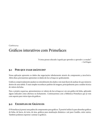 Capítulo 9

Gráficos interativos com Primefaces
“A única pessoa educada é aquela que aprendeu a aprender e a mudar.”
– Carl Rogers

9.1

Por que usar gráficos?

Nossa aplicação apresenta os dados das negociações tabularmente através do componente p:dataTable.
Além disso, precisaremos apresentar os dados da SerieTemporal graficamente.
Gráficos comprovadamente ajudam no entendimento dos dados e são mais fáceis de analisar do que números
dentro de uma tabela. É mais simples reconhecer padrões de imagens, principalmente para a análise técnica
de valores da bolsa.
Para o projeto argentum, apresentaremos os valores da SerieTemporal em um gráfico de linha, aplicando
algum indicador como abertura ou fechamento. Continuaremos com a biblioteca Primefaces que já vem
com suporte para vários tipos de gráficos.

9.2

Exemplos de Gráficos

O Primefaces já possui uma paleta de componentes para gráficos. É possível utilizá-la para desenhar gráficos
de linha, de barra, de torta, de área, gráficos para atualização dinâmica e até para Candles, entre outros.
Também podemos exportar e animar os gráficos.

 