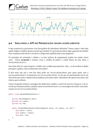 Material do Treinamento Laboratório Java com Testes, JSF, Web Services e Design Patterns

9.6

Isolando a API do Primefaces: baixo acoplamento

O que acontecerá se precisarmos criar dois gráficos de indicadores diferentes? Vamos copiar e colar todo
aquele código e modificar apenas as partes que mudam? E se precisarmos alterar algo na geração do modelo?
Essas mudanças serão fáceis se tivermos o código todo espalhado pelo nosso programa?
Os princípios de orientação a objetos e as boas práticas de programação podem nos ajudar nesses
casos. Vamos encapsular a maneira como o modelo do gráfico é criado dentro de uma classe, a
GeradorModeloGrafico.
Essa classe deve ser capaz de gerar o modelo com os dados que quisermos. Mas... se ela receberá os dados
para gerar o gráfico, como receberemos esses dados?
É fácil notar que não é uma boa ideia pedir um CartesianChartModel para quem quiser usar o
CartesianChartModel! Se passarmos um CartesianChartModel, no dia que em precisássemos trocar um
ChartModel por outro o impacto dessa mudança seria muito maior: afetaríamos não apenas essa classe, mas
todas as que a utilizam.
Vamos encapsular inclusive a passagem dos dados para o gráfico: a partir de uma SerieTemporal e do intervalo que desejamos plotar, a própria classe GeradorModeloGrafico se encarregará de traduzir essas informações em um CartesianChartModel:
public class GeradorModeloGrafico {
private SerieTemporal serie;
private int comeco;
private int fim;
public GeradorModeloGrafico(SerieTemporal serie, int comeco, int fim) {
this.serie = serie;
this.comeco = comeco;
this.fim = fim;
}
}

Capítulo 9 - Gráficos interativos com Primefaces - Isolando a API do Primefaces: baixo acoplamento - Página 129

 