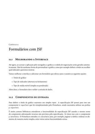 Capítulo 11

Formulários com JSF
11.1

Melhorando a Interface

Até agora, ao acessar a aplicação pelo navegador, o gráfico e a tabela de negociações serão gerados automaticamente. Não há nenhuma forma de personalizar o gráfico, como por exemplo definir o título ou escolher
qual indicador queremos mostrar.
Vamos melhorar a interface e adicionar um formulário que oferece para o usuário as seguintes opções:
• Título do gráfico
• Tipo de indicador (abertura ou fechamento)
• Tipo de média móvel (simples ou ponderada)
Além disso, o formulário deve validar a entrada de dados.

11.2

Componentes de entrada

Para definir o título do gráfico usaremos um simples input. A especificação JSF possui para isso um
componente h:inputText que foi reimplementado pelo Primefaces, sendo necessário utilizar seu prefixo
p:inputText.
É muito comum bibliotecas estenderem a funcionalidade da especificação JSF usando o mesmo nome
do componente adicionando recursos não previstos pela especificação. Já vimos isso com o componente
p:dataTable. O Primefaces estendeu o h:dataTable para, por exemplo, paginar a tabela e ordenar os elementos de maneira muito simples, entre várias outras funcionalidades extras.

 