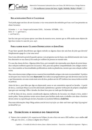 Material do Treinamento Laboratório Java com Testes, JSF, Web Services e Design Patterns

Relacionando Date e Calendar
Você pode pegar um Date de um Calendar e vice-versa através dos métodos getTime e setTime presentes na
classe Calendar:
Calendar c = new GregorianCalendar(2005, Calendar.OCTOBER, 12);
Date d = c.getTime();
c.setTime(d);

Isso faz com que você possa operar com datas da maneira nova, mesmo que as APIs ainda usem objetos do
tipo Date (como é o caso de java.sql).

Para saber mais: Classes Deprecated e o JodaTime
O que fazer quando descobrimos que algum método ou alguma classe não saiu bem do jeito que deveria?
Simplesmente apagá-la e criar uma nova?
Essa é uma alternativa possível quando apenas o seu programa usa tal classe, mas definitivamente não é uma
boa alternativa se sua classe já foi usada por milhões de pessoas no mundo todo.
É o caso das classes do Java. Algumas delas (Date, por exemplo) são repensadas anos depois de serem lançadas e soluções melhores aparecem (Calendar). Mas, para não quebrar compatibilidade com códigos existentes, o Java mantém as funcionalidades problemáticas ainda na plataforma, mesmo que uma solução melhor
exista.
Mas como desencorajar códigos novos a usarem funcionalidades antigas e não mais recomendadas? A prática
no Java para isso é marcá-las como deprecated. Isso indica aos programadores que não devemos mais usá-las
e que futuramente, em uma versão mais nova do Java, podem sair da API (embora isso nunca tenha ocorrido
na prática).
Antes do Java 5, para falar que algo era deprecated, usava-se um comentário especial no Javadoc. A partir
do Java 5, a anotação @Deprecated foi adicionada à plataforma e garante verificações do próprio compilador
(que gera um warning). Olhe o Javadoc da classe Date para ver tudo que foi deprecated.
A API de datas do Java, mesmo considerando algumas melhorias da Calendar em relação a Date, ainda é
muito pobre. Numa próxima versão novas classes para facilitar ainda mais o trabalho com datas e horários
devem entrar na especificação do Java, baseadas na excelente biblioteca JodaTime.
Para mais informações: http://blog.caelum.com.br/2007/03/15/jsr-310-date-and-time-api/ http://jcp.org/en/
jsr/detail?id=310

2.9

Exercícios: o modelo do Argentum

1) Vamos criar o projeto fj22-argentum no Eclipse, já com o foco em usar a IDE melhor: use o atalho ctrl
+ N, que cria novo... e comece a digitar Java Project:
Capítulo 2 - O modelo da bolsa de valores, datas e objetos imutáveis - Exercícios: o modelo do Argentum - Página 15

 