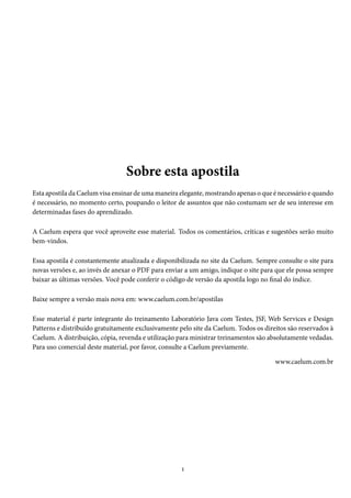 Sobre esta apostila
Esta apostila da Caelum visa ensinar de uma maneira elegante, mostrando apenas o que é necessário e quando
é necessário, no momento certo, poupando o leitor de assuntos que não costumam ser de seu interesse em
determinadas fases do aprendizado.
A Caelum espera que você aproveite esse material. Todos os comentários, críticas e sugestões serão muito
bem-vindos.
Essa apostila é constantemente atualizada e disponibilizada no site da Caelum. Sempre consulte o site para
novas versões e, ao invés de anexar o PDF para enviar a um amigo, indique o site para que ele possa sempre
baixar as últimas versões. Você pode conferir o código de versão da apostila logo no final do índice.
Baixe sempre a versão mais nova em: www.caelum.com.br/apostilas
Esse material é parte integrante do treinamento Laboratório Java com Testes, JSF, Web Services e Design
Patterns e distribuído gratuitamente exclusivamente pelo site da Caelum. Todos os direitos são reservados à
Caelum. A distribuição, cópia, revenda e utilização para ministrar treinamentos são absolutamente vedadas.
Para uso comercial deste material, por favor, consulte a Caelum previamente.
www.caelum.com.br

1

 