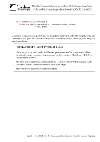 Material do Treinamento Laboratório Java com Testes, JSF, Web Services e Design Patterns

public Candlestick geraCandle() {
return new Candlestick(abertura, fechamento, minimo, maximo,
volume, data);
}
}

Escreva um código com main que teste essa sua nova classe. Repare como o builder parece bastante com
a StringBuilder, que é uma classe builder que ajuda a construir Strings através de fluent interface e
métodos auxiliares.

Usos famosos de Fluent Interface e DSLs
Fluent interfaces são muito usadas no Hibernate, por exemplo. O jQuery, uma famosa biblioteca
de efeitos javascript, popularizou-se por causa de sua fluent interface. O JodaTime e o JMock são
dois excelentes exemplos.
São muito usadas (e recomendadas) na construção de DSLs, Domain Specific Languages. Martin
Fowler fala bastante sobre fluent interfaces nesse ótimo artigo:
http://martinfowler.com/bliki/FluentInterface.html

Capítulo 2 - O modelo da bolsa de valores, datas e objetos imutáveis - Exercícios opcionais - Página 29

 