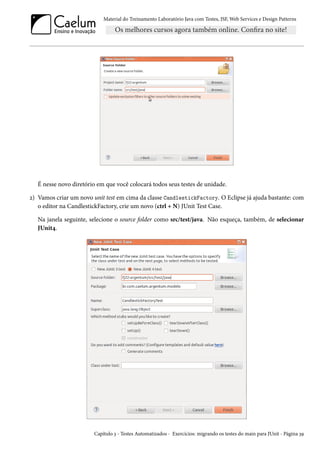 Material do Treinamento Laboratório Java com Testes, JSF, Web Services e Design Patterns

É nesse novo diretório em que você colocará todos seus testes de unidade.
2) Vamos criar um novo unit test em cima da classe CandlestickFactory. O Eclipse já ajuda bastante: com
o editor na CandlestickFactory, crie um novo (ctrl + N) JUnit Test Case.
Na janela seguinte, selecione o source folder como src/test/java. Não esqueça, também, de selecionar
JUnit4.

Capítulo 3 - Testes Automatizados - Exercícios: migrando os testes do main para JUnit - Página 39

 