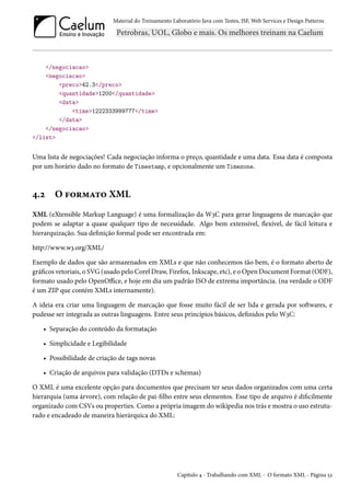 Material do Treinamento Laboratório Java com Testes, JSF, Web Services e Design Patterns

</negociacao>
<negociacao>
<preco>42.3</preco>
<quantidade>1200</quantidade>
<data>
<time>1222333999777</time>
</data>
</negociacao>
</list>

Uma lista de negociações! Cada negociação informa o preço, quantidade e uma data. Essa data é composta
por um horário dado no formato de Timestamp, e opcionalmente um Timezone.

4.2

O formato XML

XML (eXtensible Markup Language) é uma formalização da W3C para gerar linguagens de marcação que
podem se adaptar a quase qualquer tipo de necessidade. Algo bem extensível, flexível, de fácil leitura e
hierarquização. Sua definição formal pode ser encontrada em:
http://www.w3.org/XML/
Exemplo de dados que são armazenados em XMLs e que não conhecemos tão bem, é o formato aberto de
gráficos vetoriais, o SVG (usado pelo Corel Draw, Firefox, Inkscape, etc), e o Open Document Format (ODF),
formato usado pelo OpenOffice, e hoje em dia um padrão ISO de extrema importância. (na verdade o ODF
é um ZIP que contém XMLs internamente).
A ideia era criar uma linguagem de marcação que fosse muito fácil de ser lida e gerada por softwares, e
pudesse ser integrada as outras linguagens. Entre seus princípios básicos, definidos pelo W3C:
• Separação do conteúdo da formatação
• Simplicidade e Legibilidade
• Possibilidade de criação de tags novas
• Criação de arquivos para validação (DTDs e schemas)
O XML é uma excelente opção para documentos que precisam ter seus dados organizados com uma certa
hierarquia (uma árvore), com relação de pai-filho entre seus elementos. Esse tipo de arquivo é dificilmente
organizado com CSVs ou properties. Como a própria imagem do wikipedia nos trás e mostra o uso estruturado e encadeado de maneira hierárquica do XML:

Capítulo 4 - Trabalhando com XML - O formato XML - Página 52

 