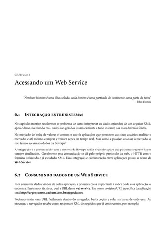 Capítulo 6

Acessando um Web Service
“Nenhum homem é uma ilha isolada; cada homem é uma partícula do continente, uma parte da terra”
– John Donne

6.1

Integração entre sistemas

No capítulo anterior resolvemos o problema de como interpretar os dados oriundos de um arquivo XML,
apesar disso, no mundo real, dados são gerados dinamicamente a todo instante das mais diversas fontes.
No mercado de bolsa de valores é comum o uso de aplicações que permitem aos seus usuários analisar o
mercado, e até mesmo comprar e vender ações em tempo real. Mas como é possível analisar o mercado se
não temos acesso aos dados da Bovespa?
A integração e a comunicação com o sistema da Bovespa se faz necessária para que possamos receber dados
sempre atualizados. Geralmente essa comunicação se dá pelo próprio protocolo da web, o HTTP, com o
formato difundido e já estudado XML. Essa integração e comunicação entre aplicações possui o nome de
Web Service.

6.2

Consumindo dados de um Web Service

Para consumir dados vindos de outra aplicação, a primeira coisa importante é saber onde essa aplicação se
encontra. Em termos técnicos, qual a URL desse web service. Em nosso projeto a URL específica da aplicação
será http://argentumws.caelum.com.br/negociacoes.
Podemos testar essa URL facilmente dentro do navegador, basta copiar e colar na barra de endereço. Ao
executar, o navegador recebe como resposta o XML de negócios que já conhecemos, por exemplo:

 