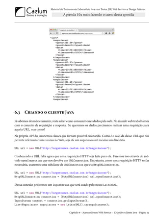 Material do Treinamento Laboratório Java com Testes, JSF, Web Services e Design Patterns

6.3

Criando o cliente Java

Já sabemos de onde consumir, resta saber como consumir esses dados pela web. No mundo web trabalhamos
com o conceito de requisição e resposta. Se queremos os dados precisamos realizar uma requisição para
aquela URL, mas como?
Na própria API do Java temos classes que tornam possível essa tarefa. Como é o caso da classe URL que nos
permite referenciar um recurso na Web, seja ele um arquivo ou até mesmo um diretório.
URL url = new URL("http://argentumws.caelum.com.br/negociacoes");

Conhecendo a URL falta agora que uma requisição HTTP seja feita para ela. Faremos isso através do método openConnection que nos devolve um URLConnection. Entretanto, como uma requisição HTTP se faz
necessária, usaremos uma subclasse de URLConnection que é a HttpURLConnection.
URL url = new URL("http://argentumws.caelum.com.br/negociacoes");
HttpURLConnection connection = (HttpURLConnection) url.openConnection();

Dessa conexão pediremos um InputStream que será usado pelo nosso LeitorXML.
URL url = new URL("http://argentumws.caelum.com.br/negociacoes");
HttpURLConnection connection = (HttpURLConnection) url.openConnection();
InputStream content = connection.getInputStream();
List<Negociacao> negociacoes = new LeitorXML().carrega(content);
Capítulo 6 - Acessando um Web Service - Criando o cliente Java - Página 73

 