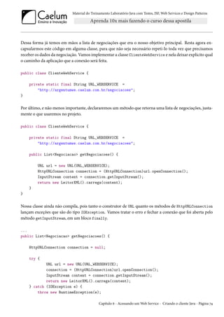 Material do Treinamento Laboratório Java com Testes, JSF, Web Services e Design Patterns

Dessa forma já temos em mãos a lista de negociações que era o nosso objetivo principal. Resta agora encapsularmos este código em alguma classe, para que não seja necessário repeti-lo toda vez que precisamos
receber os dados da negociação. Vamos implementar a classe ClienteWebService e nela deixar explícito qual
o caminho da aplicação que a conexão será feita.
public class ClienteWebService {
private static final String URL_WEBSERVICE =
"http://argentumws.caelum.com.br/negociacoes";
}

Por último, e não menos importante, declararemos um método que retorna uma lista de negociações, justamente o que usaremos no projeto.
public class ClienteWebService {
private static final String URL_WEBSERVICE =
"http://argentumws.caelum.com.br/negociacoes";
public List<Negociacao> getNegociacoes() {
URL url = new URL(URL_WEBSERVICE);
HttpURLConnection connection = (HttpURLConnection)url.openConnection();
InputStream content = connection.getInputStream();
return new LeitorXML().carrega(content);
}
}

Nossa classe ainda não compila, pois tanto o construtor de URL quanto os métodos de HttpURLConnection
lançam exceções que são do tipo IOException. Vamos tratar o erro e fechar a conexão que foi aberta pelo
método getInputStream, em um bloco finally.
...
public List<Negociacao> getNegociacoes() {
HttpURLConnection connection = null;
try {
URL url = new URL(URL_WEBSERVICE);
connection = (HttpURLConnection)url.openConnection();
InputStream content = connection.getInputStream();
return new LeitorXML().carrega(content);
} catch (IOException e) {
throw new RuntimeException(e);
Capítulo 6 - Acessando um Web Service - Criando o cliente Java - Página 74

 