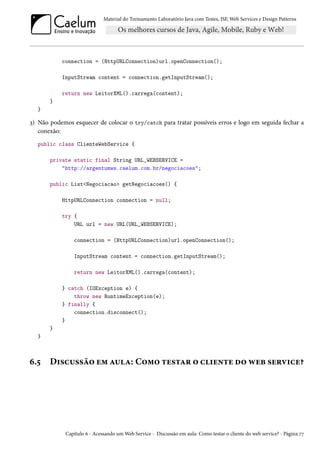 Material do Treinamento Laboratório Java com Testes, JSF, Web Services e Design Patterns

connection = (HttpURLConnection)url.openConnection();
InputStream content = connection.getInputStream();
return new LeitorXML().carrega(content);
}
}

3) Não podemos esquecer de colocar o try/catch para tratar possíveis erros e logo em seguida fechar a
conexão:
public class ClienteWebService {
private static final String URL_WEBSERVICE =
"http://argentumws.caelum.com.br/negociacoes";
public List<Negociacao> getNegociacoes() {
HttpURLConnection connection = null;
try {
URL url = new URL(URL_WEBSERVICE);
connection = (HttpURLConnection)url.openConnection();
InputStream content = connection.getInputStream();
return new LeitorXML().carrega(content);
} catch (IOException e) {
throw new RuntimeException(e);
} finally {
connection.disconnect();
}
}
}

6.5

Discussão em aula: Como testar o cliente do web service?

Capítulo 6 - Acessando um Web Service - Discussão em aula: Como testar o cliente do web service? - Página 77

 