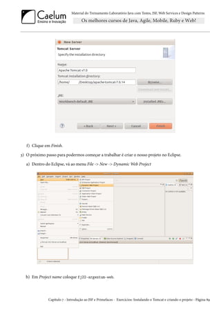 Material do Treinamento Laboratório Java com Testes, JSF, Web Services e Design Patterns

f) Clique em Finish.
3) O próximo passo para podermos começar a trabalhar é criar o nosso projeto no Eclipse.
a) Dentro do Eclipse, vá ao menu File -> New -> Dynamic Web Project

b) Em Project name coloque fj22-argentum-web.

Capítulo 7 - Introdução ao JSF e Primefaces - Exercícios: Instalando o Tomcat e criando o projeto - Página 89

 