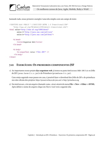 Material do Treinamento Laboratório Java com Testes, JSF, Web Services e Design Patterns
Juntando tudo, nosso primeiro exemplo é uma tela simples com um campo de texto:
<!DOCTYPE html PUBLIC "-//W3C//DTD XHTML 1.0 Transitional//EN"
"http://www.w3.org/TR/xhtml1/DTD/xhtml1-transitional.dtd">
<html xmlns="http://www.w3.org/1999/xhtml"
xmlns:f="http://java.sun.com/jsf/core"
xmlns:h="http://java.sun.com/jsf/html">
<h:head>
<title>Argentum Web</title>
</h:head>
<h:body>
<h:outputText value ="Olá JSF!" />
</h:body>
</html>
7.10 Exercícios: Os primeiros componentes JSF
1) Ao importamos nosso projeto fj22-argentum-web, já temos na pasta WebContent/WEB-INF/lib os JARs
do JSF (javax.faces-2.x.x.jar) e do Primefaces (primefaces-3.x.jar).
Caso esteja seguindo esses passos em casa, é possível fazer o download dos JARs do JSF e do primefaces
nos sites oficiais dos projetos: https://javaserverfaces.dev.java.net/ e http://primefaces.org
2) Em WebContent, crie um arquivo chamado index.xhtml através do menu File -> New -> Other -> HTML.
Após definir o nome do arquivo clique em Next e você verá a seguinte tela:
Capítulo 7 - Introdução ao JSF e Primefaces - Exercícios: Os primeiros componentes JSF - Página 96
 