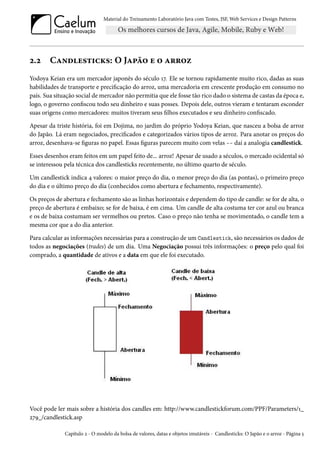 Material do Treinamento Laboratório Java com Testes, JSF, Web Services e Design Patterns
2.2 Candlesticks: O Japão e o arroz
Yodoya Keian era um mercador japonês do século 17. Ele se tornou rapidamente muito rico, dadas as suas
habilidades de transporte e precificação do arroz, uma mercadoria em crescente produção em consumo no
país. Sua situação social de mercador não permitia que ele fosse tão rico dado o sistema de castas da época e,
logo, o governo confiscou todo seu dinheiro e suas posses. Depois dele, outros vieram e tentaram esconder
suas origens como mercadores: muitos tiveram seus filhos executados e seu dinheiro confiscado.
Apesar da triste história, foi em Dojima, no jardim do próprio Yodoya Keian, que nasceu a bolsa de arroz
do Japão. Lá eram negociados, precificados e categorizados vários tipos de arroz. Para anotar os preços do
arroz, desenhava-se figuras no papel. Essas figuras parecem muito com velas -- daí a analogia candlestick.
Esses desenhos eram feitos em um papel feito de... arroz! Apesar de usado a séculos, o mercado ocidental só
se interessou pela técnica dos candlesticks recentemente, no último quarto de século.
Um candlestick indica 4 valores: o maior preço do dia, o menor preço do dia (as pontas), o primeiro preço
do dia e o último preço do dia (conhecidos como abertura e fechamento, respectivamente).
Os preços de abertura e fechamento são as linhas horizontais e dependem do tipo de candle: se for de alta, o
preço de abertura é embaixo; se for de baixa, é em cima. Um candle de alta costuma ter cor azul ou branca
e os de baixa costumam ser vermelhos ou pretos. Caso o preço não tenha se movimentado, o candle tem a
mesma cor que a do dia anterior.
Para calcular as informações necessárias para a construção de um Candlestick, são necessários os dados de
todos as negociações (trades) de um dia. Uma Negociação possui três informações: o preço pelo qual foi
comprado, a quantidade de ativos e a data em que ele foi executado.
Você pode ler mais sobre a história dos candles em: http://www.candlestickforum.com/PPF/Parameters/1_
279_/candlestick.asp
Capítulo 2 - O modelo da bolsa de valores, datas e objetos imutáveis - Candlesticks: O Japão e o arroz - Página 5
 