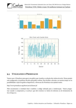 Material do Treinamento Laboratório Java com Testes, JSF, Web Services e Design Patterns
9.3 Utilizando o Primefaces
Vamos usar o Primefaces para gerar um gráfico que visualiza a evolução dos valores da série. Nosso projeto
está configurado e já podemos decidir qual gráfico utilizar. Para facilitar a decisão e ao mesmo tempo ver as
possibilidades e tipos de gráficos disponíveis, o showcase do Primefaces nos ajudará muito:
http://www.primefaces.org/showcase/ui/home.jsf
Nele encontramos o resultado final e também o código utilizado para a renderização. Vamos progra-
mar usando o componente p:lineChart que deve mostrar os valores de abertura ou de fechamento da
SerieTemporal.
Capítulo 9 - Gráficos interativos com Primefaces - Utilizando o Primefaces - Página 124
 