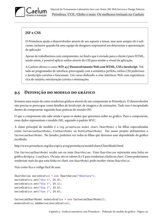 Material do Treinamento Laboratório Java com Testes, JSF, Web Services e Design Patterns
JSF e CSS
O Primefaces ajuda o desenvolvedor através de seu suporte a temas, mas nem sempre ele é sufi-
ciente, inclusive quando há uma equipe de designers responsável em determinar a apresentação
da aplicação.
Apesar de trabalharmos com componentes, no final o que é enviado para o cliente é puro HTML,
sendo assim, é possível aplicar estilos através de CSS para mudar o visual da aplicação.
A Caelum oferece o curso WD-43 | Desenvolvimento Web com HTML, CSS e JavaScript. Vol-
tado ao programador de interfaces preocupado com a semântica perfeita, estilos CSS poderosos
e JavaScripts corretos e funcionais. Um curso dedicado a criar interfaces Web com experiência
rica do usuário, estruturação correta e otimizações.
9.5 Definição do modelo do gráfico
Já temos uma noção de como renderizar gráficos através de um componente so Primefaces. O desenvolvedor
não precisa se preocupar como detalhes de JavaScript, de imagens e de animações. Tudo isso é encapsulado
dentro do componente seguindo boas práticas do mundo OO.
O que o componente não sabe ainda é quais os dados que queremos exibir no gráfico. Para o componente,
esses dados representam o modelo (M), seguindo o padrão MVC.
A classe principal do modelo é a org.primefaces.model.chart.ChartModel e há filhas especializadas
como CartesianChartModel, PieChartModel ou BubbleChartModel. Em nosso projeto utilizaremos o
CartesianChartModel. No Javadoc podemos ver todas as filhas que devemos usar dependendo do gráfico
escolhido:
http://www.primefaces.org/docs/api/3.5/org/primefaces/model/chart/ChartModel.html
Um CartesianChartModel recebe um ou mais ChartSeries. Uma ChartSeries representa uma linha no
gráfico do tipo p:lineChart. Ou seja, são os valores X e Y para renderizar a linha no chart. Como poderíamos
renderizar mais do que uma linha no chart, um ChartModel pode receber várias ChartSerie.
Vejo como fica o código fácil de usar:
ChartSeries serieGrafico = new ChartSeries("Abertura");
serieGrafico.set("dia 1", 20.9);
serieGrafico.set("dia 1", 25.1);
serieGrafico.set("dia 1", 22.6);
serieGrafico.set("dia 1", 24.6);
CartesianChartModel modeloGrafico = new CartesianChartModel();
modeloGrafico.addSeries(serieGrafico);
Capítulo 9 - Gráficos interativos com Primefaces - Definição do modelo do gráfico - Página 127
 