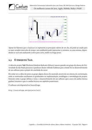 Material do Treinamento Laboratório Java com Testes, JSF, Web Services e Design Patterns
Apesar de falarmos que o Candlestick representa os principais valores de um dia, ele pode ser usado para
os mais variados intervalos de tempo: um candlestick pode representar 15 minutos, ou uma semana, depen-
dendo se você está analisando o ativo para curto, médio ou longo prazo.
2.3 O projeto Tail
A ideia do projeto Tail (Technical Analysis Indicator Library) nasceu quando um grupo de alunos da Uni-
versidade de São Paulo procurou o professor doutor Alfredo Goldman para orientá-los no desenvolvimento
de um software para o projeto de conclusão de curso.
Ele então teve a ideia de juntar ao grupo alguns alunos do mestrado através de um sistema de coorientação,
onde os mestrandos auxiliariam os graduandos na implementação, modelagem e metodologia do projeto.
Somente então o grupo definiu o tema: o desenvolvimento de um software open source de análise técnica
grafista (veremos o que é a análise técnica em capítulos posteriores).
O software está disponível no SourceForge:
http://sourceforge.net/projects/tail/
Capítulo 2 - O modelo da bolsa de valores, datas e objetos imutáveis - O projeto Tail - Página 6
 