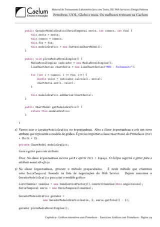 Material do Treinamento Laboratório Java com Testes, JSF, Web Services e Design Patterns
public GeradorModeloGrafico(SerieTemporal serie, int comeco, int fim) {
this.serie = serie;
this.comeco = comeco;
this.fim = fim;
this.modeloGrafico = new CartesianChartModel();
}
public void plotaMediaMovelSimples() {
MediaMovelSimples indicador = new MediaMovelSimples();
LineChartSeries chartSerie = new LineChartSeries("MMS - Fechamento");
for (int i = comeco; i <= fim; i++) {
double valor = indicador.calcula(i, serie);
chartSerie.set(i, valor);
}
this.modeloGrafico.addSeries(chartSerie);
}
public ChartModel getModeloGrafico() {
return this.modeloGrafico;
}
}
2) Vamos usar o GeradorModeloGrafico no ArgentumBean. Abra a classe ArgentumBean e crie um novo
atributo que representa o modelo do gráfico. É preciso importar a classe ChartModel do Primefaces (Ctrl
+ Shift + O):
private ChartModel modeloGrafico;
Gere o getter para este atributo.
Dica: Na classe ArgentumBean escreva getM e aperte Ctrl + Espaço. O Eclipse sugerirá o getter para o
atributo modeloGrafico.
3) Na classe ArgentumBean, procure o método preparaDados. É neste método que criaremos
uma SerieTemporal baseada na lista de negociações do Web Service. Depois usaremos o
GeradorModeloGrafico para criar o modelo gráfico:
List<Candle> candles = new CandlestickFactory().constroiCandles(this.negociacoes);
SerieTemporal serie = new SerieTemporal(candles);
GeradorModeloGrafico gerador =
new GeradorModeloGrafico(serie, 2, serie.getTotal() - 1);
gerador.plotaMediaMovelSimples();
Capítulo 9 - Gráficos interativos com Primefaces - Exercícios: Gráficos com Primefaces - Página 134
 