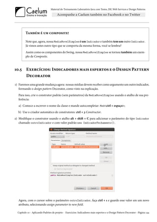 Material do Treinamento Laboratório Java com Testes, JSF, Web Services e Design Patterns
Também é um composite!
Note que, agora, nossa MediaMovelSimples é um Indicador e também tem um outro Indicador.
Já vimos antes outro tipo que se comporta da mesma forma, você se lembra?
Assim como os componentes do Swing, nossa MediaMovelSimples se tornou também um exem-
plo de Composite.
10.5 Exercícios: Indicadores mais espertos e o Design Pattern
Decorator
1) Faremos uma grande mudança agora: nossas médias devem receber como argumento um outro indicador,
formando o design pattern Decorator, como visto na explicação.
Para isso, crie o construtor padrão (sem parâmetros) da MediaMovelSimples usando o atalho de sua pre-
ferência:
a) Comece a escrever o nome da classe e mande autocompletar: Med<ctrl + espaço>;
b) Use o criador automático de construtores: ctrl + 3 Constructor.
2) Modifique o construtor usando o atalho alt + shift + C para adicionar o parâmetro do tipo Indicador
chamado outroIndicador e com valor padrão new IndicadorFechamento().
Agora, com o cursor sobre o parâmetro outroIndicador, faça ctrl + 1 e guarde esse valor em um novo
atributo, selecionando assign parameter to new field.
Capítulo 10 - Aplicando Padrões de projeto - Exercícios: Indicadores mais espertos e o Design Pattern Decorator - Página 144
 