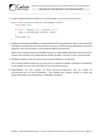 Material do Treinamento Laboratório Java com Testes, JSF, Web Services e Design Patterns
3) Troque a implementação do método calcula para chamar o calcula do outroIndicador:
public double calcula(int posicao, SerieTemporal serie) {
double soma = 0.0;
for (int i = posicao - 2; i <= posicao; i++) {
soma += outroIndicador.calcula(i, serie);
}
return soma / 3;
}
4) Lembre que toda refatoração deve ser acompanhada dos testes correspondentes. Mas ao usar a refatoração
do Eclipse no construtor da nossa classe MediaMovelSimples, a IDE evitou que quebrássemos os testes já
passando o IndicadorFechamento como parâmetro padrão para todos eles!
Agora, rode os testes novamente e tudo deve continuar se comportando exatamente como antes da refa-
toração. Caso contrário, nossa refatoração não foi bem sucedida e seria bom reverter o processo todo.
5) Modifique também a classe MediaMovelPonderada para também ter um Decorator.
Isto é, faça ela também receber um outroIndicador no construtor e delegar a chamada a esse indicador
no seu método calcula, assim como fizemos com a MediaMovelSimples.
6) (opcional)Faça um teste unitário na classe MediaMovelSimplesTest que use receba um
IndicadorAbertura vez do de fechamento. Faça também para máximo, mínimo ou outros que
desejar. Mas lembre-se de implementar os indicadores específicos.
Capítulo 10 - Aplicando Padrões de projeto - Exercícios: Indicadores mais espertos e o Design Pattern Decorator - Página 145
 