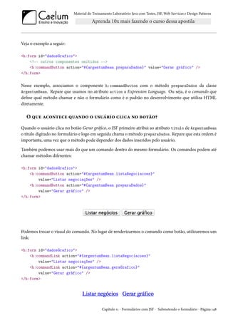 Material do Treinamento Laboratório Java com Testes, JSF, Web Services e Design Patterns
Veja o exemplo a seguir:
<h:form id="dadosGrafico">
<!-- outros componentes omitidos -->
<h:commandButton action="#{argentumBean.preparaDados}" value="Gerar gráfico" />
</h:form>
Nesse exemplo, associamos o componente h:commandButton com o método preparaDados da classe
ArgentumBean. Repare que usamos no atributo action a Expression Language. Ou seja, é o comando que
define qual método chamar e não o formulário como é o padrão no desenvolvimento que utiliza HTML
diretamente.
O que acontece quando o usuário clica no botão?
Quando o usuário clica no botão Gerar gráfico, o JSF primeiro atribui ao atributo titulo de ArgentumBean
o título digitado no formulário e logo em seguida chama o método preparaDados. Repare que esta ordem é
importante, uma vez que o método pode depender dos dados inseridos pelo usuário.
Também podemos usar mais do que um comando dentro do mesmo formulário. Os comandos podem até
chamar métodos diferentes:
<h:form id="dadosGrafico">
<h:commandButton action="#{argentumBean.listaNegociacoes}"
value="Listar negociações" />
<h:commandButton action="#{argentumBean.preparaDados}"
value="Gerar gráfico" />
</h:form>
Podemos trocar o visual do comando. No lugar de renderizarmos o comando como botão, utilizaremos um
link:
<h:form id="dadosGrafico">
<h:commandLink action="#{argentumBean.listaNegociacoes}"
value="Listar negociações" />
<h:commandLink action="#{argentumBean.geraGrafico}"
value="Gerar gráfico" />
</h:form>
Capítulo 11 - Formulários com JSF - Submetendo o formulário - Página 148
 