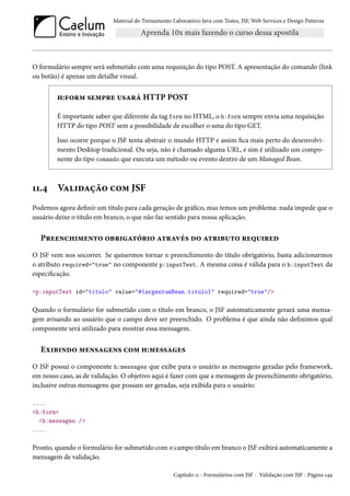 Material do Treinamento Laboratório Java com Testes, JSF, Web Services e Design Patterns
O formulário sempre será submetido com uma requisição do tipo POST. A apresentação do comando (link
ou botão) é apenas um detalhe visual.
h:form sempre usará HTTP POST
É importante saber que diferente da tag form no HTML, o h:form sempre envia uma requisição
HTTP do tipo POST sem a possibilidade de escolher o uma do tipo GET.
Isso ocorre porque o JSF tenta abstrair o mundo HTTP e assim fica mais perto do desenvolvi-
mento Desktop tradicional. Ou seja, não é chamado alguma URL, e sim é utilizado um compo-
nente do tipo comando que executa um método ou evento dentro de um Managed Bean.
11.4 Validação com JSF
Podemos agora definir um título para cada geração de gráfico, mas temos um problema: nada impede que o
usuário deixe o título em branco, o que não faz sentido para nossa aplicação.
Preenchimento obrigatório através do atributo required
O JSF vem nos socorrer. Se quisermos tornar o preenchimento do título obrigatório, basta adicionarmos
o atributo required="true" no componente p:inputText. A mesma coisa é válida para o h:inputText da
especificação.
<p:inputText id="titulo" value="#{argentumBean.titulo}" required="true"/>
Quando o formulário for submetido com o título em branco, o JSF automaticamente gerará uma mensa-
gem avisando ao usuário que o campo deve ser preenchido. O problema é que ainda não definimos qual
componente será utilizado para mostrar essa mensagem.
Exibindo mensagens com h:messages
O JSF possui o componente h:messages que exibe para o usuário as mensagens geradas pelo framework,
em nosso caso, as de validação. O objetivo aqui é fazer com que a mensagem de preenchimento obrigatório,
inclusive outras mensagens que possam ser geradas, seja exibida para o usuário:
....
<h:form>
<h:messages />
....
Pronto, quando o formulário for submetido com o campo título em branco o JSF exibirá automaticamente a
mensagem de validação.
Capítulo 11 - Formulários com JSF - Validação com JSF - Página 149
 
