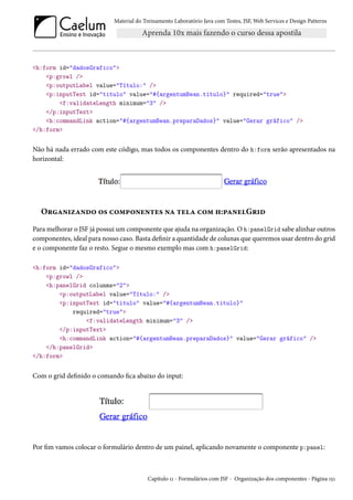 Material do Treinamento Laboratório Java com Testes, JSF, Web Services e Design Patterns
<h:form id="dadosGrafico">
<p:growl />
<p:outputLabel value="Título:" />
<p:inputText id="titulo" value="#{argentumBean.titulo}" required="true">
<f:validateLength minimum="3" />
</p:inputText>
<h:commandLink action="#{argentumBean.preparaDados}" value="Gerar gráfico" />
</h:form>
Não há nada errado com este código, mas todos os componentes dentro do h:form serão apresentados na
horizontal:
Organizando os componentes na tela com h:panelGrid
Para melhorar o JSF já possui um componente que ajuda na organização. O h:panelGrid sabe alinhar outros
componentes, ideal para nosso caso. Basta definir a quantidade de colunas que queremos usar dentro do grid
e o componente faz o resto. Segue o mesmo exemplo mas com h:panelGrid:
<h:form id="dadosGrafico">
<p:growl />
<h:panelGrid colunms="2">
<p:outputLabel value="Título:" />
<p:inputText id="titulo" value="#{argentumBean.titulo}"
required="true">
<f:validateLength minimum="3" />
</p:inputText>
<h:commandLink action="#{argentumBean.preparaDados}" value="Gerar gráfico" />
</h:panelGrid>
</h:form>
Com o grid definido o comando fica abaixo do input:
Por fim vamos colocar o formulário dentro de um painel, aplicando novamente o componente p:panel:
Capítulo 11 - Formulários com JSF - Organização dos componentes - Página 151
 